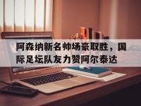 乐鱼真人体育娱乐-关于阿森纳新名帅场豪取胜，国际足坛队友力赞阿尔泰达的信息