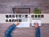 乐鱼体育全站-瑞青岛不可一世，迎来崭露头角的时刻的简单介绍