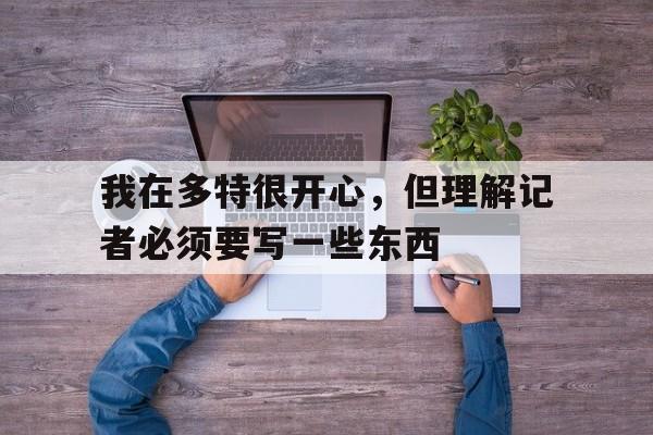 我在多特很开心，但理解记者必须要写一些东西(我在多特很开心,但理解记者必须要写一些东西英文)