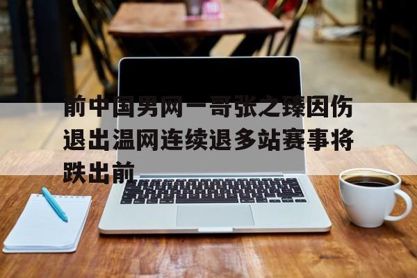 关于前中国男网一哥张之臻因伤退出温网连续退多站赛事将跌出前的信息